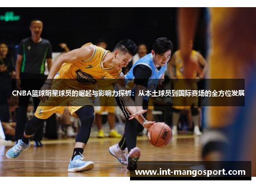 CNBA篮球明星球员的崛起与影响力探析:从本土球员到国际赛场的全方位发展