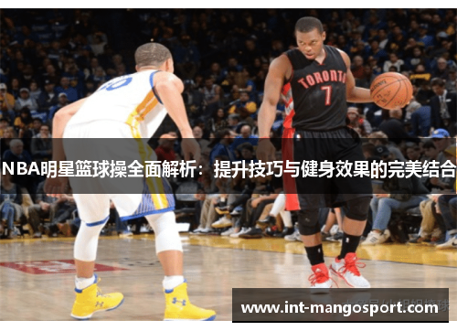 NBA明星篮球操全面解析:提升技巧与健身效果的完美结合