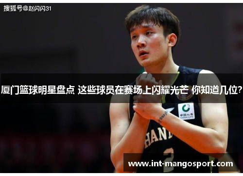 厦门篮球明星盘点 这些球员在赛场上闪耀光芒 你知道几位?